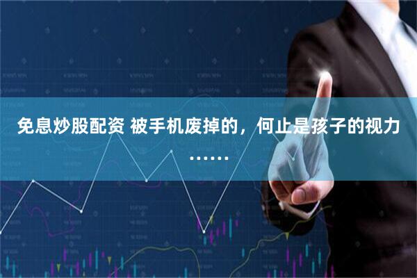 免息炒股配资 被手机废掉的，何止是孩子的视力……