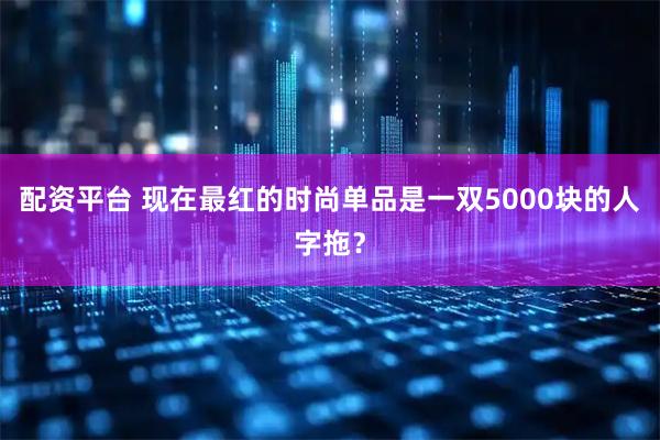 配资平台 现在最红的时尚单品是一双5000块的人字拖？