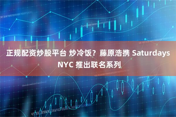 正规配资炒股平台 炒冷饭？藤原浩携 Saturdays NYC 推出联名系列