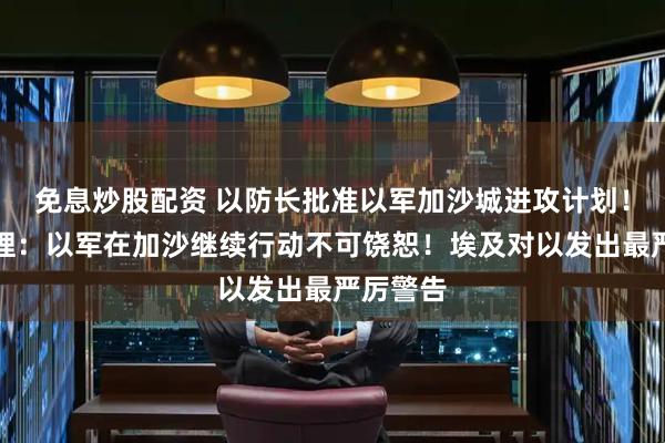免息炒股配资 以防长批准以军加沙城进攻计划！以前总理：以军在加沙继续行动不可饶恕！埃及对以发出最严厉警告