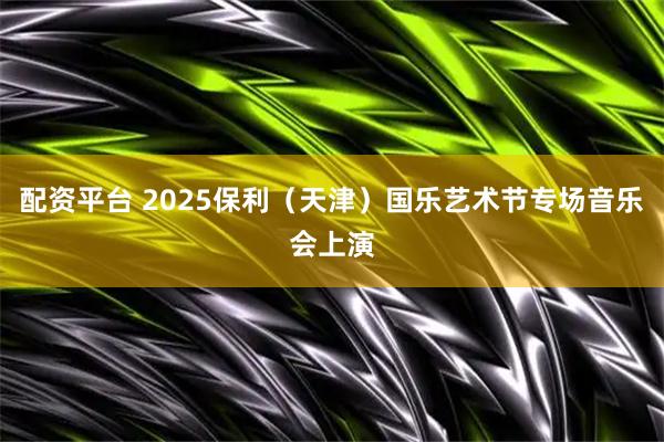 配资平台 2025保利（天津）国乐艺术节专场音乐会上演