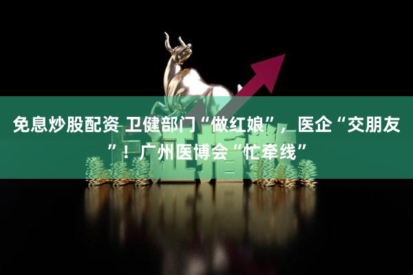 免息炒股配资 卫健部门“做红娘”，医企“交朋友”！广州医博会“忙牵线”