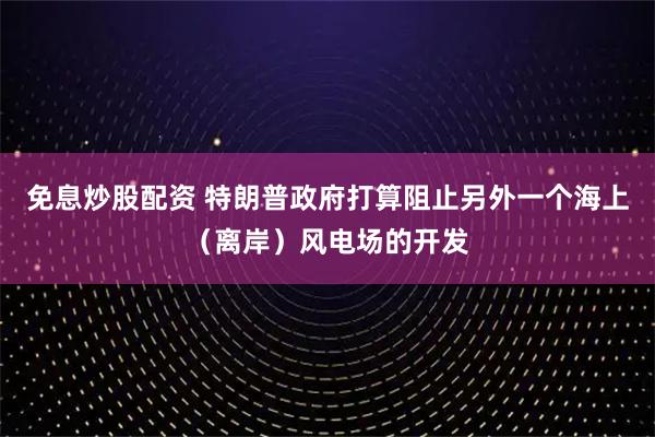 免息炒股配资 特朗普政府打算阻止另外一个海上（离岸）风电场的开发