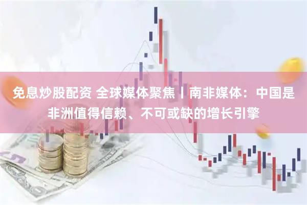 免息炒股配资 全球媒体聚焦丨南非媒体：中国是非洲值得信赖、不可或缺的增长引擎
