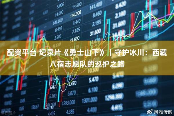 配资平台 纪录片《勇士山下》｜守护冰川：西藏八宿志愿队的巡护之路