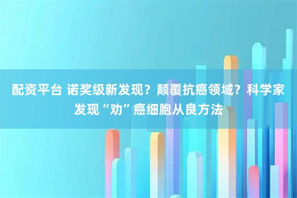 配资平台 诺奖级新发现？颠覆抗癌领域？科学家发现“劝”癌细胞从良方法