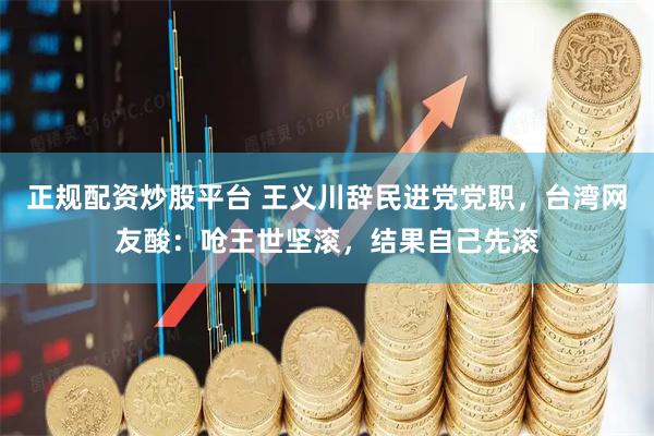 正规配资炒股平台 王义川辞民进党党职，台湾网友酸：呛王世坚滚，结果自己先滚