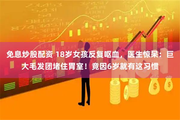 免息炒股配资 18岁女孩反复呕血，医生惊呆：巨大毛发团堵住胃室！竟因6岁就有这习惯