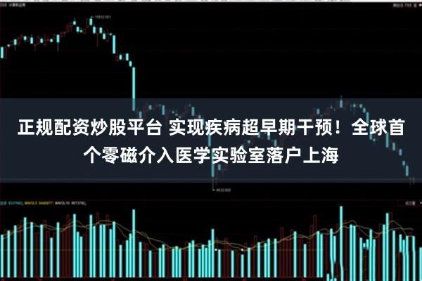 正规配资炒股平台 实现疾病超早期干预！全球首个零磁介入医学实验室落户上海