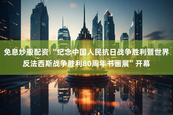 免息炒股配资 “纪念中国人民抗日战争胜利暨世界反法西斯战争胜利80周年书画展”开幕