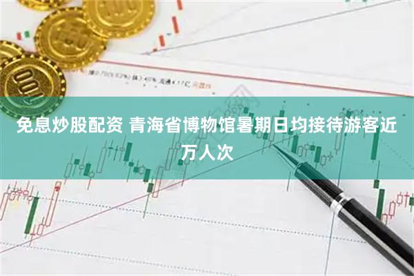 免息炒股配资 青海省博物馆暑期日均接待游客近万人次