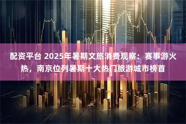 配资平台 2025年暑期文旅消费观察：赛事游火热，南京位列暑期十大热门旅游城市榜首