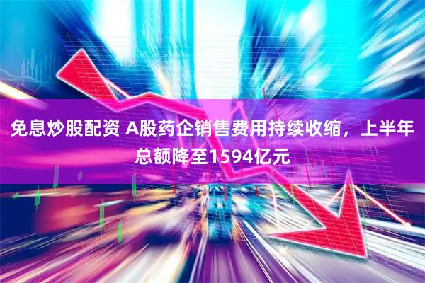 免息炒股配资 A股药企销售费用持续收缩，上半年总额降至1594亿元