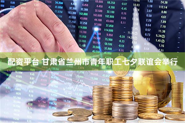 配资平台 甘肃省兰州市青年职工七夕联谊会举行