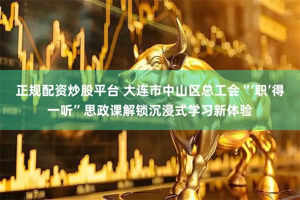 正规配资炒股平台 大连市中山区总工会“‘职’得一听”思政课解锁沉浸式学习新体验