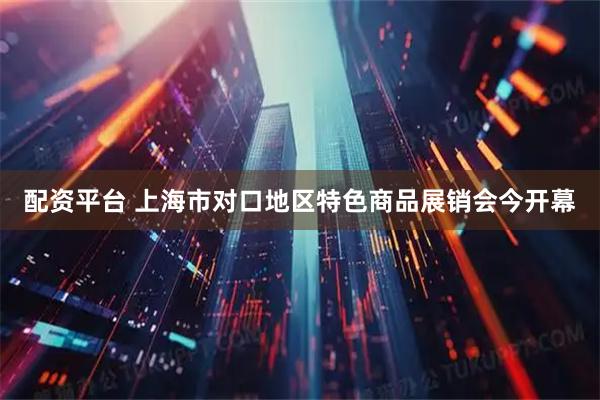 配资平台 上海市对口地区特色商品展销会今开幕