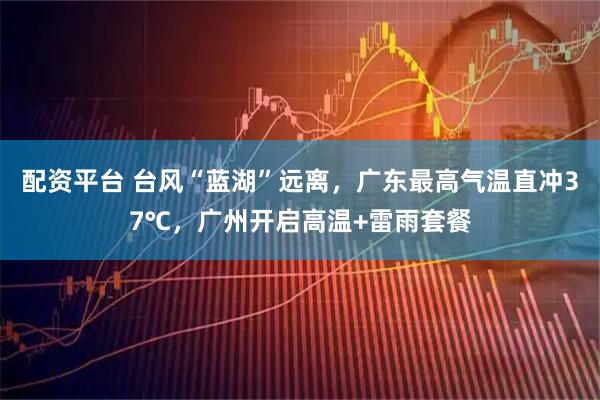 配资平台 台风“蓝湖”远离，广东最高气温直冲37℃，广州开启高温+雷雨套餐