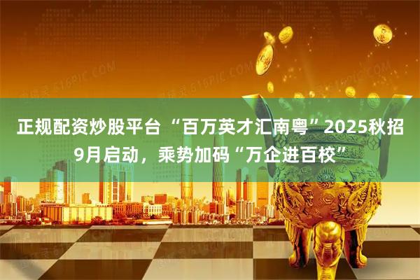 正规配资炒股平台 “百万英才汇南粤”2025秋招9月启动，乘势加码“万企进百校”
