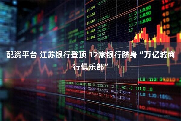 配资平台 江苏银行登顶 12家银行跻身“万亿城商行俱乐部”