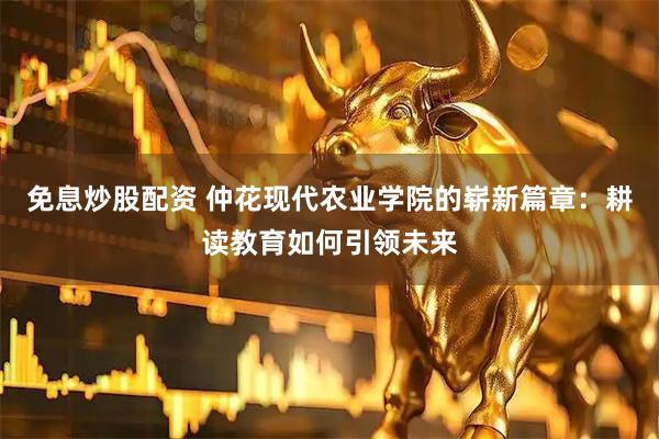 免息炒股配资 仲花现代农业学院的崭新篇章：耕读教育如何引领未来