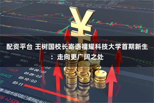 配资平台 王树国校长寄语福耀科技大学首期新生：走向更广阔之处