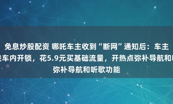 免息炒股配资 哪吒车主收到“断网”通知后：车主从尾门进车内开锁，花5.9元买基础流量，开热点弥补导航和听歌功能