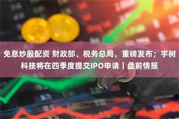 免息炒股配资 财政部、税务总局，重磅发布；宇树科技将在四季度提交IPO申请｜盘前情报