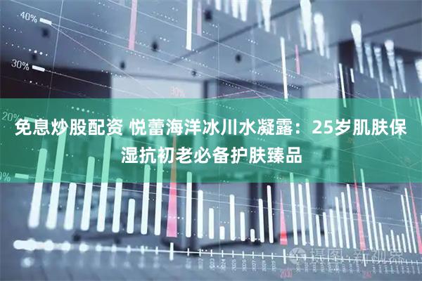 免息炒股配资 悦蕾海洋冰川水凝露：25岁肌肤保湿抗初老必备护肤臻品