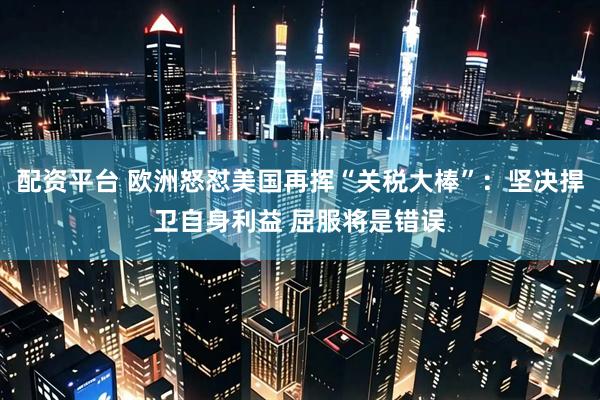 配资平台 欧洲怒怼美国再挥“关税大棒”：坚决捍卫自身利益 屈服将是错误