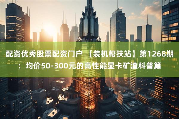 配资优秀股票配资门户 【装机帮扶站】第1268期:均价50-300元的高性能显卡矿渣科普篇