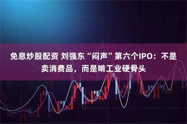 免息炒股配资 刘强东“闷声”第六个IPO：不是卖消费品，而是啃工业硬骨头