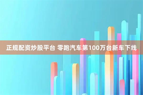 正规配资炒股平台 零跑汽车第100万台新车下线