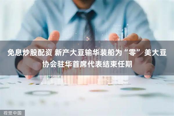 免息炒股配资 新产大豆输华装船为“零” 美大豆协会驻华首席代表结束任期