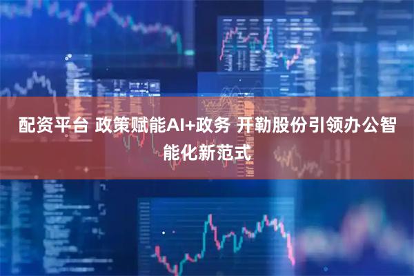 配资平台 政策赋能AI+政务 开勒股份引领办公智能化新范式