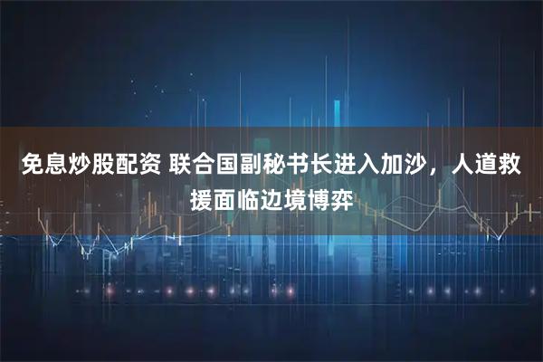 免息炒股配资 联合国副秘书长进入加沙，人道救援面临边境博弈