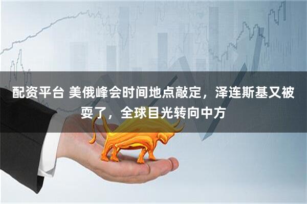 配资平台 美俄峰会时间地点敲定，泽连斯基又被耍了，全球目光转向中方