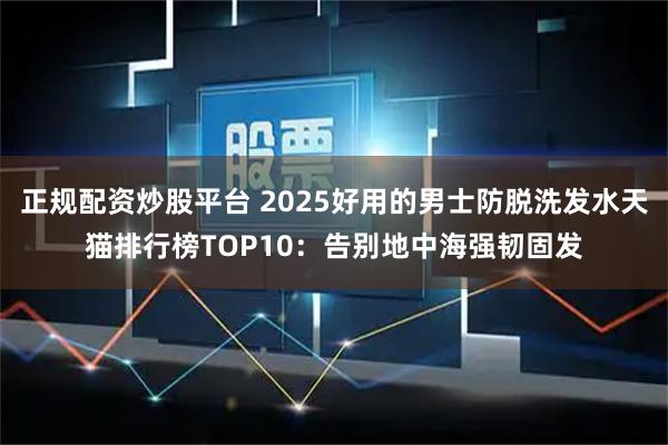 正规配资炒股平台 2025好用的男士防脱洗发水天猫排行榜TOP10：告别地中海强韧固发