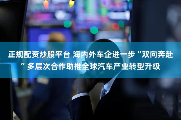 正规配资炒股平台 海内外车企进一步“双向奔赴”多层次合作助推全球汽车产业转型升级