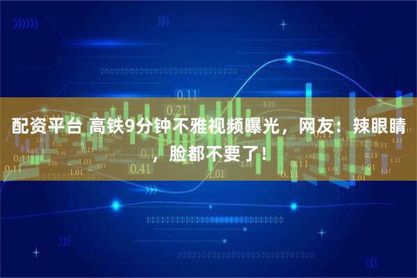 配资平台 高铁9分钟不雅视频曝光，网友：辣眼睛，脸都不要了！