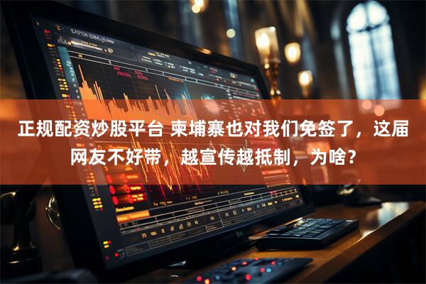 正规配资炒股平台 柬埔寨也对我们免签了，这届网友不好带，越宣传越抵制，为啥？