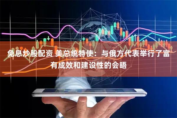 免息炒股配资 美总统特使：与俄方代表举行了富有成效和建设性的会晤