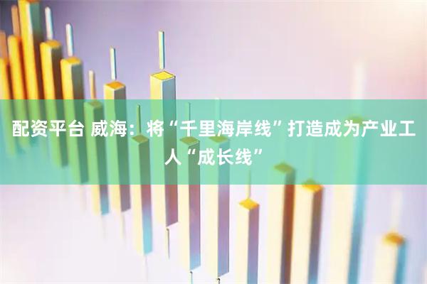 配资平台 威海：将“千里海岸线”打造成为产业工人“成长线”