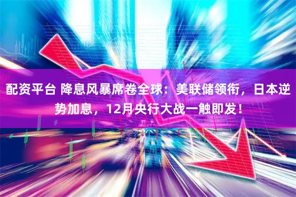 配资平台 降息风暴席卷全球：美联储领衔，日本逆势加息，12月央行大战一触即发！