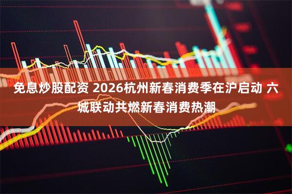 免息炒股配资 2026杭州新春消费季在沪启动 六城联动共燃新春消费热潮