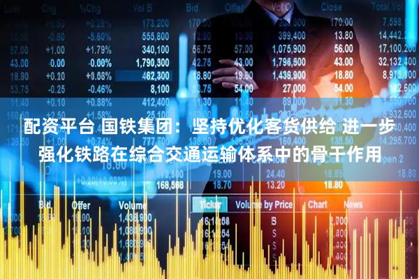 配资平台 国铁集团：坚持优化客货供给 进一步强化铁路在综合交通运输体系中的骨干作用