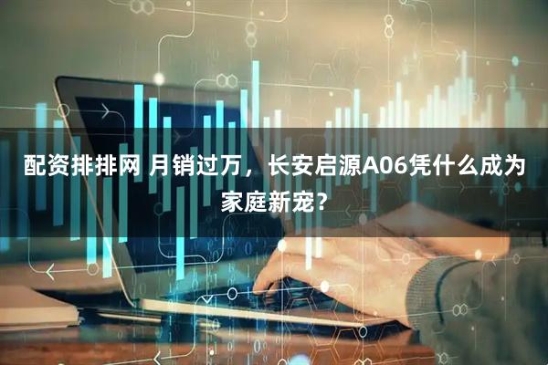 配资排排网 月销过万，长安启源A06凭什么成为家庭新宠？