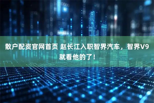 散户配资官网首页 赵长江入职智界汽车，智界V9就看他的了！