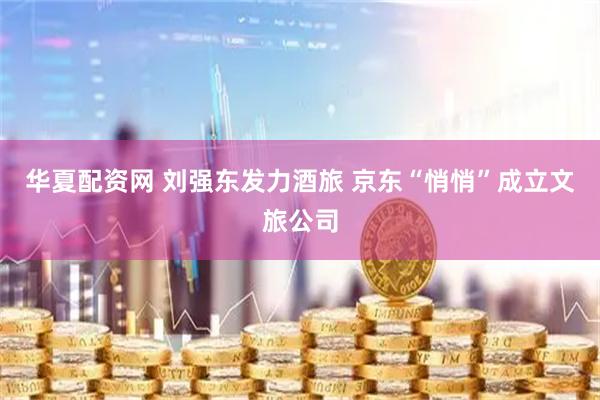 华夏配资网 刘强东发力酒旅 京东“悄悄”成立文旅公司