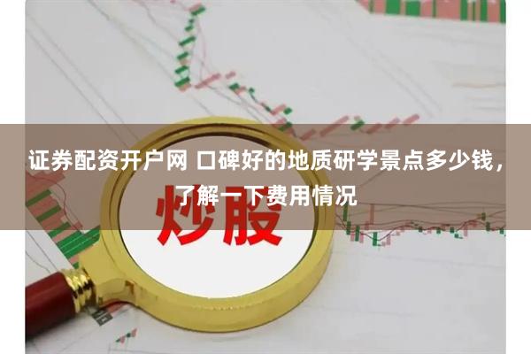 证券配资开户网 口碑好的地质研学景点多少钱，了解一下费用情况