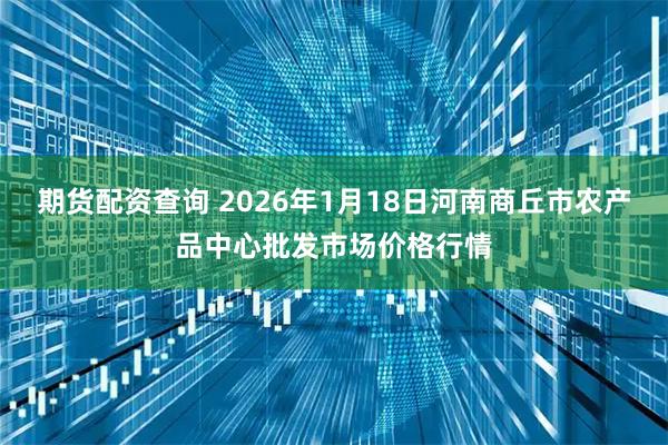期货配资查询 2026年1月18日河南商丘市农产品中心批发市场价格行情